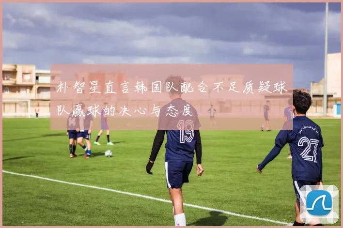 朴智星直言韩国队配合不足质疑球队赢球的决心与态度