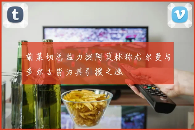 前莱切总监力挺阿莫林称尤尔曼与多尔古皆为其引援之选