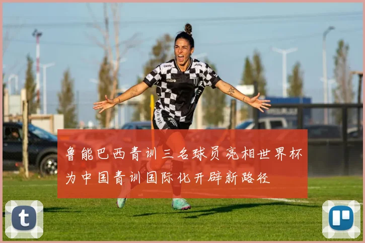 鲁能巴西青训三名球员亮相世界杯为中国青训国际化开辟新路径