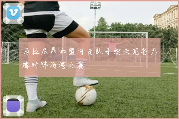 马拉尼昂加盟河南队手续未完备无缘对阵海港比赛