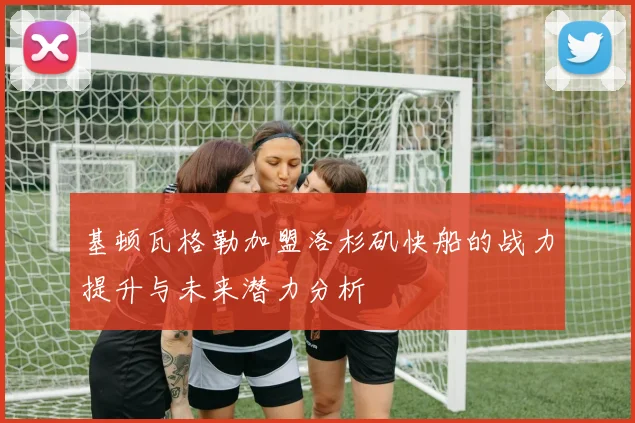 基顿瓦格勒加盟洛杉矶快船的战力提升与未来潜力分析