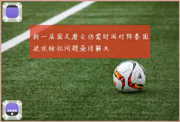新一届国足磨合仍需时间对阵泰国进攻转化问题亟待解决
