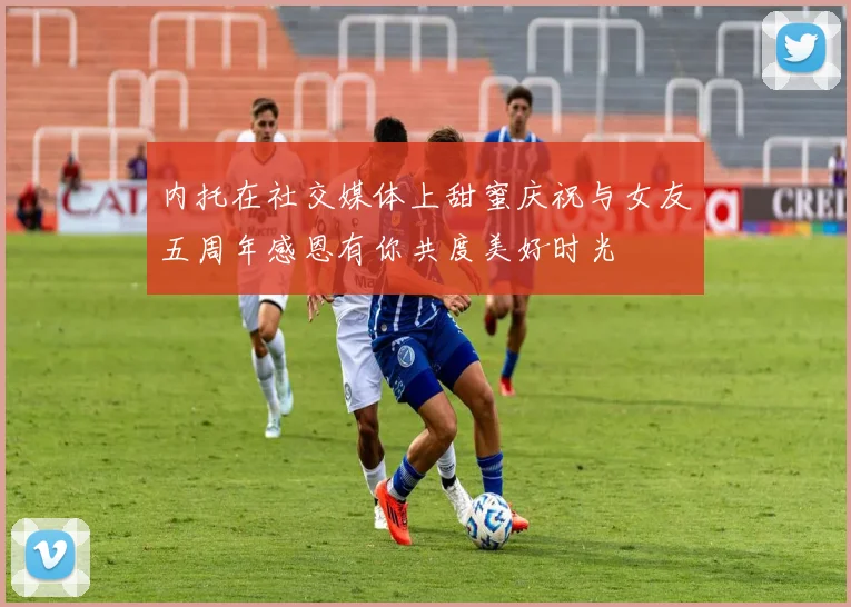 内托在社交媒体上甜蜜庆祝与女友五周年感恩有你共度美好时光