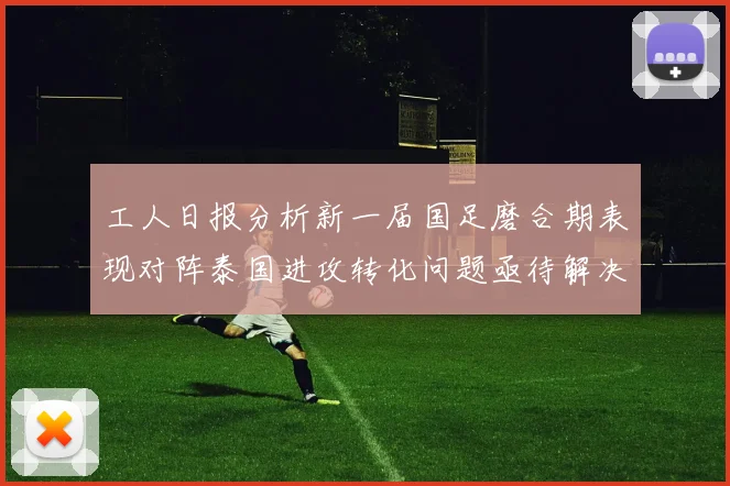 工人日报分析新一届国足磨合期表现对阵泰国进攻转化问题亟待解决