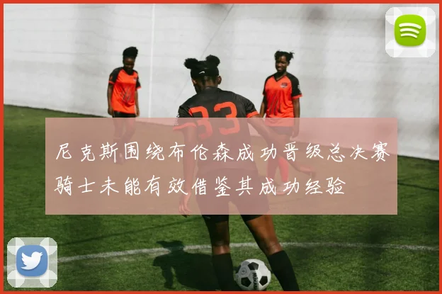 尼克斯围绕布伦森成功晋级总决赛骑士未能有效借鉴其成功经验