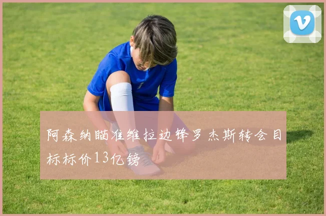阿森纳瞄准维拉边锋罗杰斯转会目标标价13亿镑
